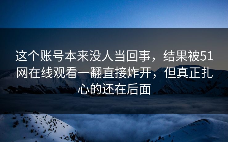 这个账号本来没人当回事，结果被51网在线观看一翻直接炸开，但真正扎心的还在后面