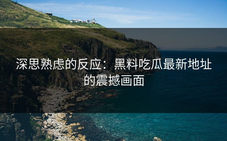 深思熟虑的反应：黑料吃瓜最新地址的震撼画面