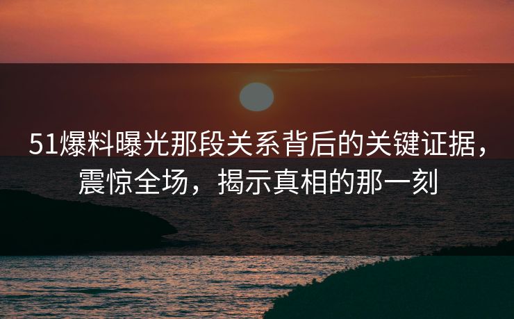 51爆料曝光那段关系背后的关键证据,震惊全场,揭示真相的那一刻 51爆料曝光那段关系背后的关键证据,震惊全场,揭示真相的那一刻