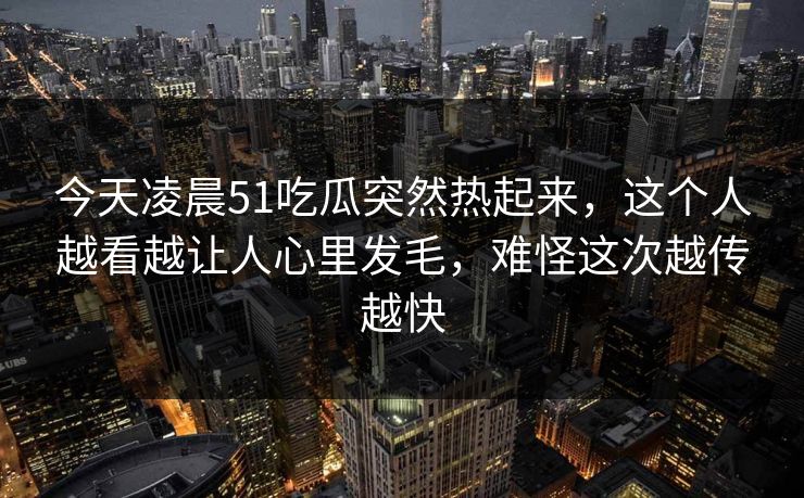 今天凌晨51吃瓜突然热起来，这个人越看越让人心里发毛，难怪这次越传越快