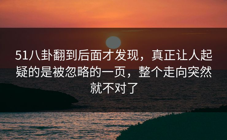 51八卦翻到后面才发现,真正让人起疑的是被忽略的一页,整个走向突然就不对了 51八卦翻到后面才发现,真正让人起疑的是被忽略的一页,整个走向突然就不对了