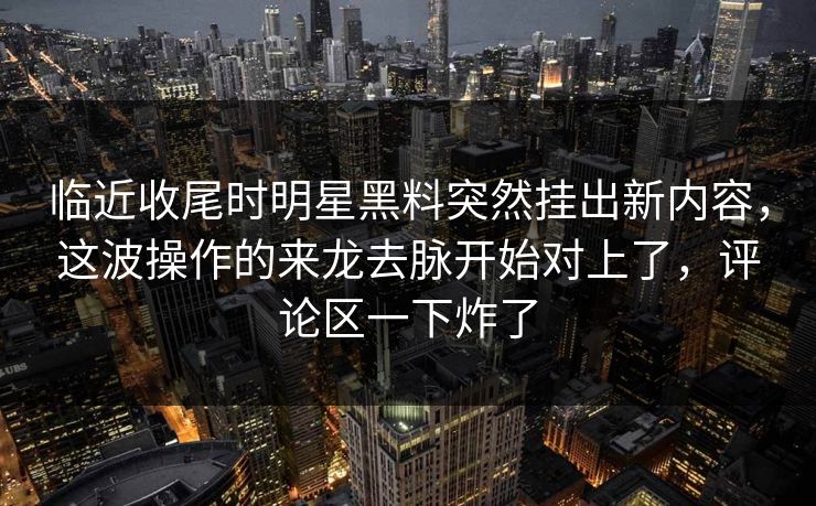 临近收尾时明星黑料突然挂出新内容,这波操作的来龙去脉开始对上了,评论区一下炸了 临近收尾时明星黑料突然挂出新内容,这波操作的来龙去脉开始对上了,评论区一下炸了